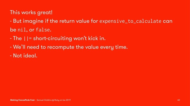 This works great!
- But imagine if the return value for expensive_to_calculate can
be nil, or false.
- The ||= short-circuiting won’t kick in.
- We’ll need to recompute the value every time.
- Not ideal.
Making CocoaPods Fast – Samuel Giddins @ Ruby on Ice 2019 60
