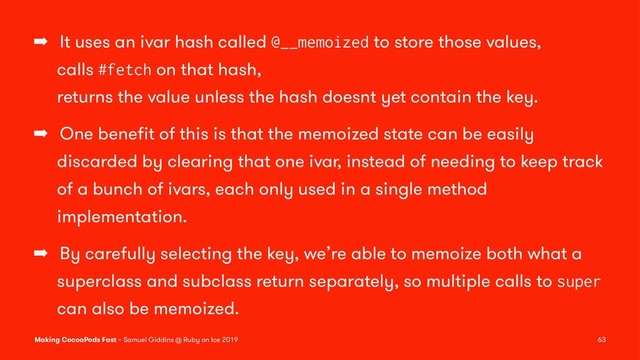 ➡ It uses an ivar hash called @__memoized to store those values,
calls #fetch on that hash,
returns the value unless the hash doesnt yet contain the key.
➡ One beneﬁt of this is that the memoized state can be easily
discarded by clearing that one ivar, instead of needing to keep track
of a bunch of ivars, each only used in a single method
implementation.
➡ By carefully selecting the key, we’re able to memoize both what a
superclass and subclass return separately, so multiple calls to super
can also be memoized.
Making CocoaPods Fast – Samuel Giddins @ Ruby on Ice 2019 63
