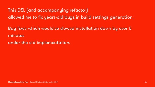 This DSL (and accompanying refactor)
allowed me to ﬁx years-old bugs in build settings generation.
Bug ﬁxes which would've slowed installation down by over 5
minutes
under the old implementation.
Making CocoaPods Fast – Samuel Giddins @ Ruby on Ice 2019 64
