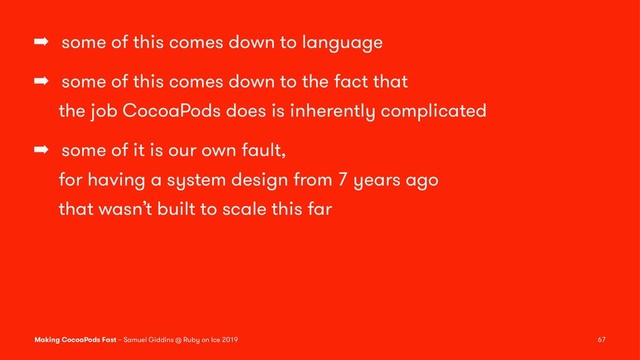 ➡ some of this comes down to language
➡ some of this comes down to the fact that
the job CocoaPods does is inherently complicated
➡ some of it is our own fault,
for having a system design from 7 years ago
that wasn’t built to scale this far
Making CocoaPods Fast – Samuel Giddins @ Ruby on Ice 2019 67
