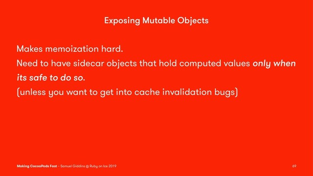 Exposing Mutable Objects
Makes memoization hard.
Need to have sidecar objects that hold computed values only when
its safe to do so.
(unless you want to get into cache invalidation bugs)
Making CocoaPods Fast – Samuel Giddins @ Ruby on Ice 2019 69
