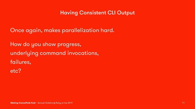 Having Consistent CLI Output
Once again, makes parallelization hard.
How do you show progress,
underlying command invocations,
failures,
etc?
Making CocoaPods Fast – Samuel Giddins @ Ruby on Ice 2019 71

