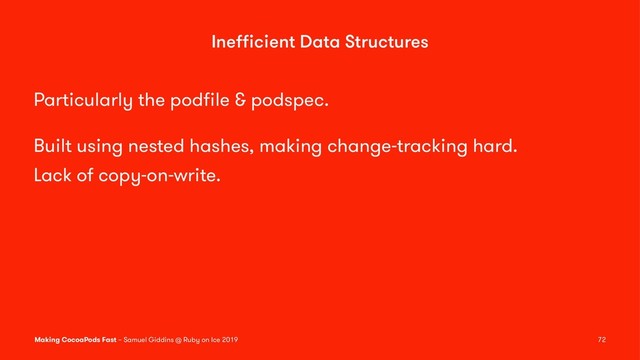 Ineﬃcient Data Structures
Particularly the podﬁle & podspec.
Built using nested hashes, making change-tracking hard.
Lack of copy-on-write.
Making CocoaPods Fast – Samuel Giddins @ Ruby on Ice 2019 72
