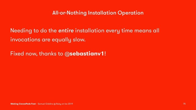 All-or-Nothing Installation Operation
Needing to do the entire installation every time means all
invocations are equally slow.
Fixed now, thanks to @sebastianv1!
Making CocoaPods Fast – Samuel Giddins @ Ruby on Ice 2019 75
