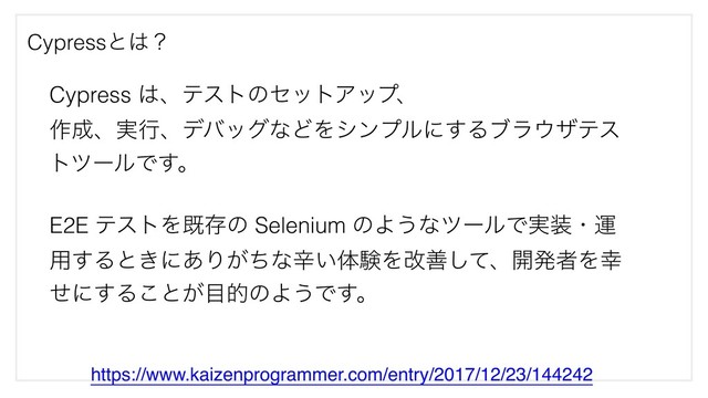Cypressͱ͸ʁ
https://www.kaizenprogrammer.com/entry/2017/12/23/144242
Cypress ͸ɺςετͷηοτΞοϓɺ
࡞੒ɺ࣮ߦɺσόοάͳͲΛγϯϓϧʹ͢Δϒϥ΢βςε
τπʔϧͰ͢ɻ
E2E ςετΛطଘͷ Selenium ͷΑ͏ͳπʔϧͰ࣮૷ɾӡ
༻͢Δͱ͖ʹ͋Γ͕ͪͳਏ͍ମݧΛվળͯ͠ɺ։ൃऀΛ޾
ͤʹ͢Δ͜ͱ͕໨తͷΑ͏Ͱ͢ɻ
