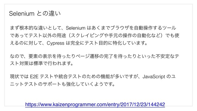 Selenium ͱͷҧ͍
https://www.kaizenprogrammer.com/entry/2017/12/23/144242
·ͣࠜຊతͳҧ͍ͱͯ͠ɺSelenium ͸͋͘·Ͱϒϥ΢βΛࣗಈૢ࡞͢Δπʔϧ
Ͱ͋ͬͯςετҎ֎ͷ༻్ʢεΫϨΠϐϯά΍खݩͷૢ࡞ͷࣗಈԽͳͲʣͰ΋࢖
͑Δͷʹରͯ͠ɺCypress ͸׬શʹςετ໨తʹಛԽ͍ͯ͠·͢ɻ
ͳͷͰɺཁૉͷදࣔΛ଴ͬͨΓϖʔδભҠͷ׬ྃΛ଴ͬͨΓͱ͍ͬͨෆ҆ఆͳς
ετରࡦ͸ඪ४ͰߦΘΕ·͢ɻ
ݱঢ়Ͱ͸ E2E ςετ΍౷߹ςετͷͨΊͷػೳ͕ଟ͍Ͱ͕͢ɺJavaScript ͷϢ
χοτςετͷαϙʔτ΋ڧԽ͍ͯ͘͠Α͏Ͱ͢ɻ
