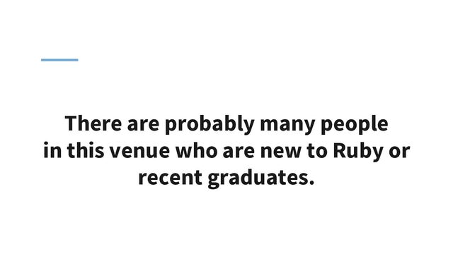 There are probably many people
in this venue who are new to Ruby or
recent graduates.
