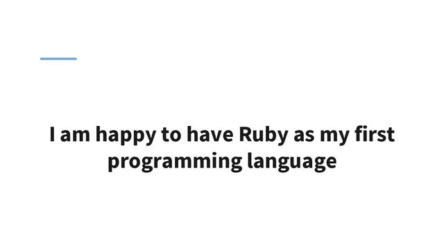 I am happy to have Ruby as my first
programming language
