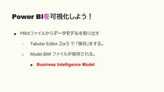 ● PBIXファイルからデータモデルを取り出す
1.
Tabular Editor ２or３ で 「保存」をする。
2.
Model.BIM ファイルが保存される。
■ Business Intelligence Model
Power BI 可視化しよう！
