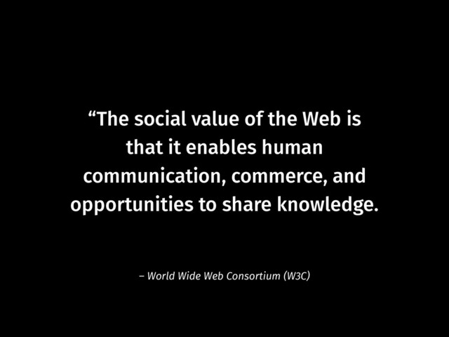 “The social value of the Web is  
that it enables human  
communication, commerce, and
opportunities to share knowledge.
– World Wide Web Consortium (W3C)
