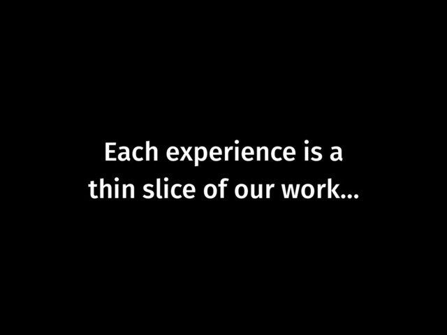 Each experience is a  
thin slice of our work…
