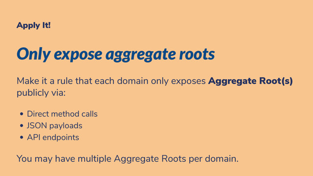 Apply It!
Only expose aggregate roots
Make it a rule that each domain only exposes Aggregate Root(s)
publicly via:
Direct method calls
JSON payloads
API endpoints
You may have multiple Aggregate Roots per domain.
