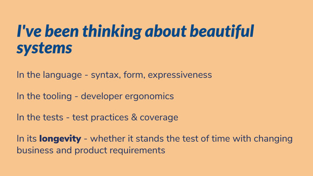 I've been thinking about beautiful
systems
In the language - syntax, form, expressiveness
In the tooling - developer ergonomics
In the tests - test practices & coverage
In its longevity - whether it stands the test of time with changing
business and product requirements
