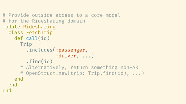 # Provide outside access to a core model
# for the Ridesharing domain
module Ridesharing
class FetchTrip
def call(id)
Trip
.includes(:passenger,
:driver, ...)
.find(id)
# Alternatively, return something non-AR
# OpenStruct.new(trip: Trip.find(id), ...)
end
end
end
