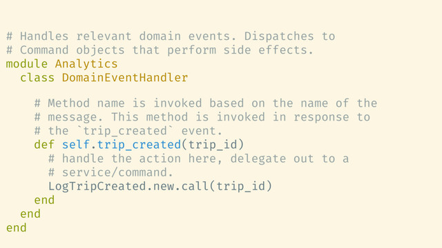 # Handles relevant domain events. Dispatches to
# Command objects that perform side effects.
module Analytics
class DomainEventHandler
# Method name is invoked based on the name of the
# message. This method is invoked in response to
# the `trip_created` event.
def self.trip_created(trip_id)
# handle the action here, delegate out to a
# service/command.
LogTripCreated.new.call(trip_id)
end
end
end
