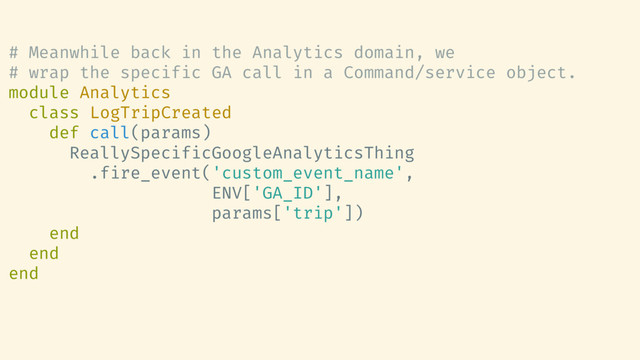 # Meanwhile back in the Analytics domain, we
# wrap the specific GA call in a Command/service object.
module Analytics
class LogTripCreated
def call(params)
ReallySpecificGoogleAnalyticsThing
.fire_event('custom_event_name',
ENV['GA_ID'],
params['trip'])
end
end
end
