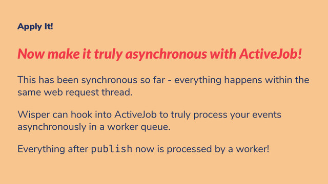 Apply It!
Now make it truly asynchronous with ActiveJob!
This has been synchronous so far - everything happens within the
same web request thread.
Wisper can hook into ActiveJob to truly process your events
asynchronously in a worker queue.
Everything after publish now is processed by a worker!
