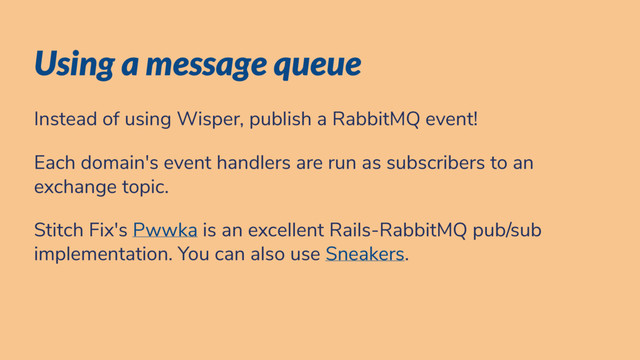 Using a message queue
Instead of using Wisper, publish a RabbitMQ event!
Each domain's event handlers are run as subscribers to an
exchange topic.
Stitch Fix's Pwwka is an excellent Rails-RabbitMQ pub/sub
implementation. You can also use Sneakers.
