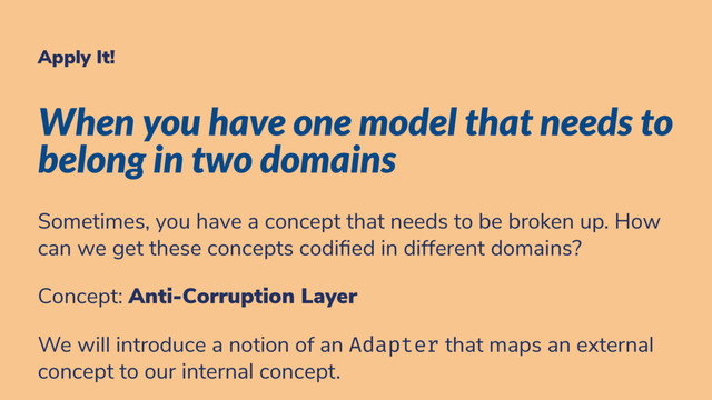Apply It!
When you have one model that needs to
belong in two domains
Sometimes, you have a concept that needs to be broken up. How
can we get these concepts codi ed in different domains?
Concept: Anti-Corruption Layer
We will introduce a notion of an Adapter that maps an external
concept to our internal concept.
