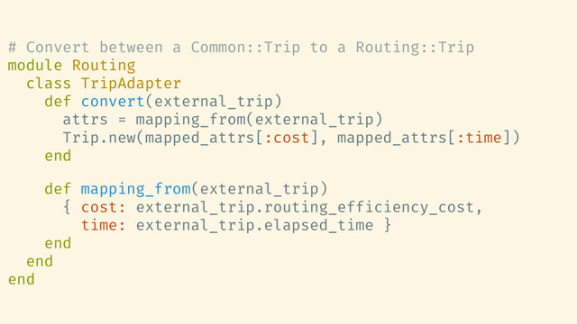 # Convert between a Common::Trip to a Routing::Trip
module Routing
class TripAdapter
def convert(external_trip)
attrs = mapping_from(external_trip)
Trip.new(mapped_attrs[:cost], mapped_attrs[:time])
end
def mapping_from(external_trip)
{ cost: external_trip.routing_efficiency_cost,
time: external_trip.elapsed_time }
end
end
end
