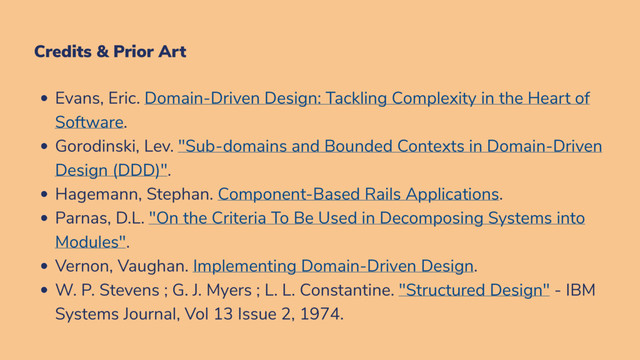 Credits & Prior Art
Evans, Eric. Domain-Driven Design: Tackling Complexity in the Heart of
Software.
Gorodinski, Lev. "Sub-domains and Bounded Contexts in Domain-Driven
Design (DDD)".
Hagemann, Stephan. Component-Based Rails Applications.
Parnas, D.L. "On the Criteria To Be Used in Decomposing Systems into
Modules".
Vernon, Vaughan. Implementing Domain-Driven Design.
W. P. Stevens ; G. J. Myers ; L. L. Constantine. "Structured Design" - IBM
Systems Journal, Vol 13 Issue 2, 1974.
