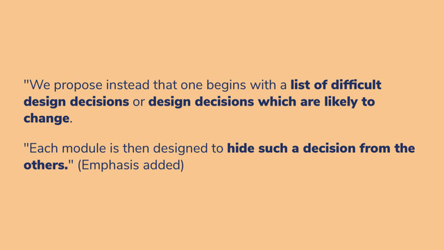 "We propose instead that one begins with a list of dif cult
design decisions or design decisions which are likely to
change.
"Each module is then designed to hide such a decision from the
others." (Emphasis added)
