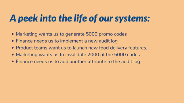 A peek into the life of our systems:
Marketing wants us to generate 5000 promo codes
Finance needs us to implement a new audit log
Product teams want us to launch new food delivery features.
Marketing wants us to invalidate 2000 of the 5000 codes
Finance needs us to add another attribute to the audit log
