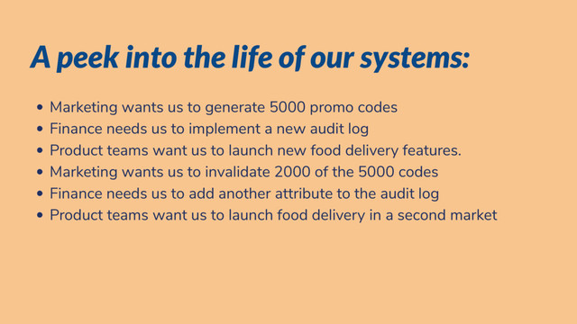 A peek into the life of our systems:
Marketing wants us to generate 5000 promo codes
Finance needs us to implement a new audit log
Product teams want us to launch new food delivery features.
Marketing wants us to invalidate 2000 of the 5000 codes
Finance needs us to add another attribute to the audit log
Product teams want us to launch food delivery in a second market

