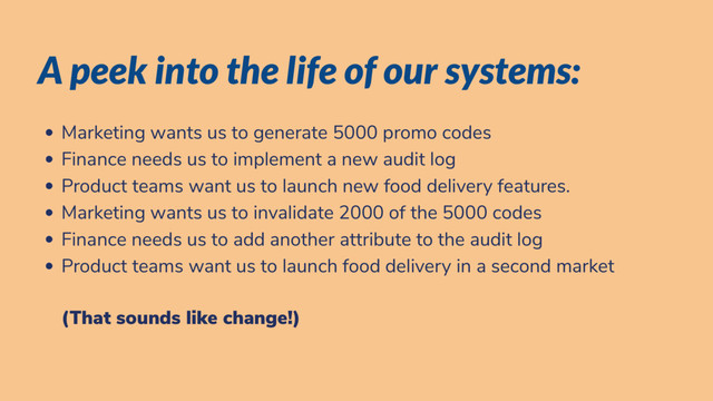 A peek into the life of our systems:
Marketing wants us to generate 5000 promo codes
Finance needs us to implement a new audit log
Product teams want us to launch new food delivery features.
Marketing wants us to invalidate 2000 of the 5000 codes
Finance needs us to add another attribute to the audit log
Product teams want us to launch food delivery in a second market
(That sounds like change!)

