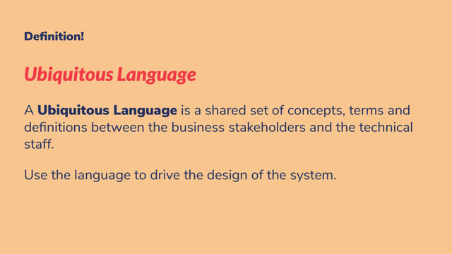 De nition!
Ubiquitous Language
A Ubiquitous Language is a shared set of concepts, terms and
de nitions between the business stakeholders and the technical
staff.
Use the language to drive the design of the system.
