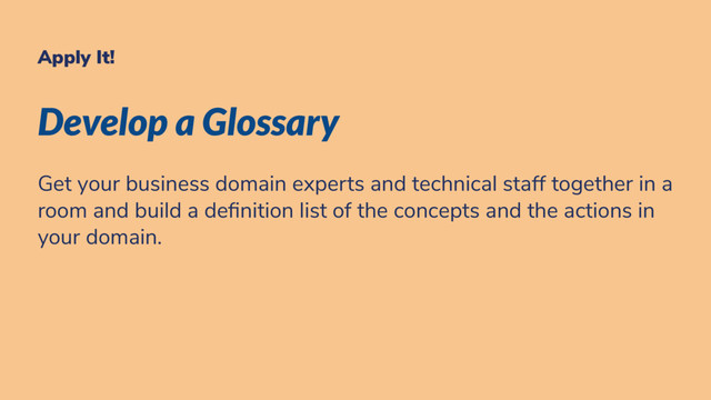 Apply It!
Develop a Glossary
Get your business domain experts and technical staff together in a
room and build a de nition list of the concepts and the actions in
your domain.
