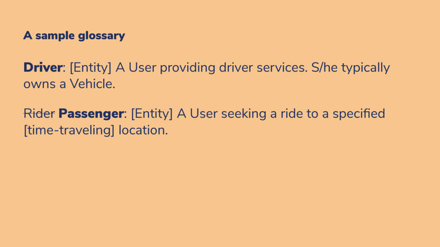 A sample glossary
Driver: [Entity] A User providing driver services. S/he typically
owns a Vehicle.
Rider Passenger: [Entity] A User seeking a ride to a speci ed
[time-traveling] location.
