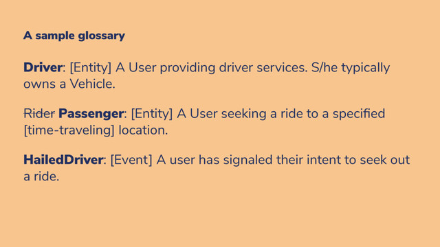 A sample glossary
Driver: [Entity] A User providing driver services. S/he typically
owns a Vehicle.
Rider Passenger: [Entity] A User seeking a ride to a speci ed
[time-traveling] location.
HailedDriver: [Event] A user has signaled their intent to seek out
a ride.
