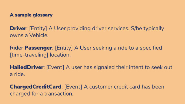 A sample glossary
Driver: [Entity] A User providing driver services. S/he typically
owns a Vehicle.
Rider Passenger: [Entity] A User seeking a ride to a speci ed
[time-traveling] location.
HailedDriver: [Event] A user has signaled their intent to seek out
a ride.
ChargedCreditCard: [Event] A customer credit card has been
charged for a transaction.
