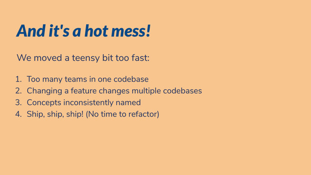 And it's a hot mess!
We moved a teensy bit too fast:
1. Too many teams in one codebase
2. Changing a feature changes multiple codebases
3. Concepts inconsistently named
4. Ship, ship, ship! (No time to refactor)
