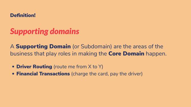 De nition!
Supporting domains
A Supporting Domain (or Subdomain) are the areas of the
business that play roles in making the Core Domain happen.
Driver Routing (route me from X to Y)
Financial Transactions (charge the card, pay the driver)
