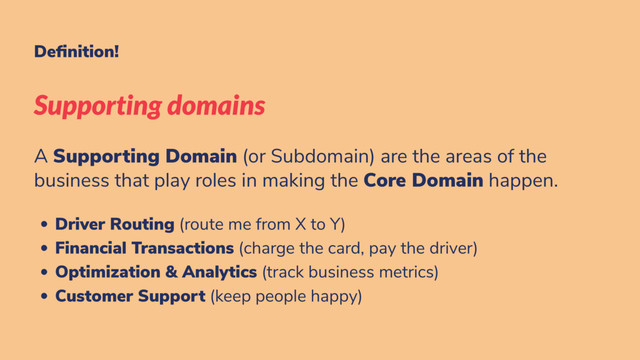De nition!
Supporting domains
A Supporting Domain (or Subdomain) are the areas of the
business that play roles in making the Core Domain happen.
Driver Routing (route me from X to Y)
Financial Transactions (charge the card, pay the driver)
Optimization & Analytics (track business metrics)
Customer Support (keep people happy)
