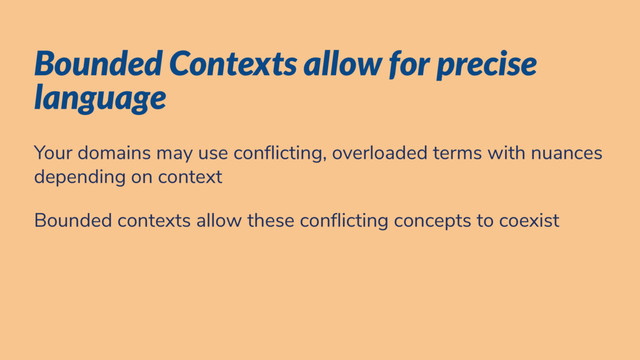 Bounded Contexts allow for precise
language
Your domains may use con icting, overloaded terms with nuances
depending on context
Bounded contexts allow these con icting concepts to coexist
