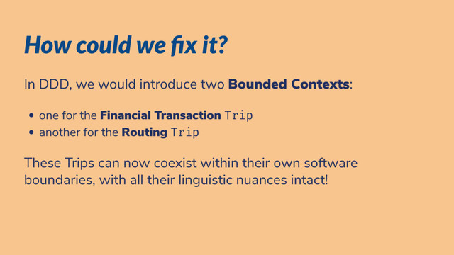 How could we x it?
In DDD, we would introduce two Bounded Contexts:
one for the Financial Transaction Trip
another for the Routing Trip
These Trips can now coexist within their own software
boundaries, with all their linguistic nuances intact!
