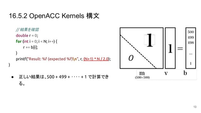 16.5.2 OpenACC Kernels 構文
// 結果を確認
double r = 0;
for (int i = 0; i < N; i++) {
r += b[i];
}
printf("Result: %f (expected %f)\n", r, (N+1) * N / 2.0);
}
● 正しい結果は、500 + 499 + ‥‥ + 1 で計算でき
る。
13
