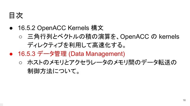 目次
● 16.5.2 OpenACC Kernels 構文
○ 三角行列とベクトルの積の演算を、OpenACC の kernels
ディレクティブを利用して高速化する。
● 16.5.3 データ管理 (Data Management)
○ ホストのメモリとアクセラレータのメモリ間のデータ転送の
制御方法について。
16
