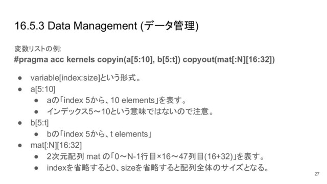 16.5.3 Data Management (データ管理)
変数リストの例:
#pragma acc kernels copyin(a[5:10], b[5:t]) copyout(mat[:N][16:32])
● variable[index:size]という形式。
● a[5:10]
● aの「index 5から、10 elements」を表す。
● インデックス5〜10という意味ではないので注意。
● b[5:t]
● bの「index 5から、t elements」
● mat[:N][16:32]
● 2次元配列 mat の「0〜N-1行目×16〜47列目(16+32)」を表す。
● indexを省略すると0、sizeを省略すると配列全体のサイズとなる。
27
