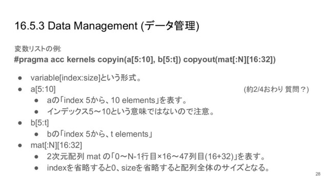 16.5.3 Data Management (データ管理)
変数リストの例:
#pragma acc kernels copyin(a[5:10], b[5:t]) copyout(mat[:N][16:32])
● variable[index:size]という形式。
● a[5:10] (約2/4おわり 質問？)
● aの「index 5から、10 elements」を表す。
● インデックス5〜10という意味ではないので注意。
● b[5:t]
● bの「index 5から、t elements」
● mat[:N][16:32]
● 2次元配列 mat の「0〜N-1行目×16〜47列目(16+32)」を表す。
● indexを省略すると0、sizeを省略すると配列全体のサイズとなる。
28

