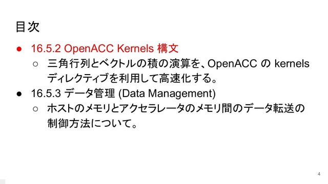 目次
● 16.5.2 OpenACC Kernels 構文
○ 三角行列とベクトルの積の演算を、OpenACC の kernels
ディレクティブを利用して高速化する。
● 16.5.3 データ管理 (Data Management)
○ ホストのメモリとアクセラレータのメモリ間のデータ転送の
制御方法について。
4
