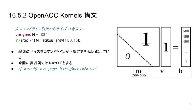 16.5.2 OpenACC Kernels 構文
// コマンドライン引数からサイズ N を入力
unsigned N = 1024;
if (argc > 1) N = strtoul(argv[1], 0, 10);
● 配列のサイズをコマンドラインから指定できるようにしてい
る
● 今回の実行例ではN=2000とする
● cf. strtoul() - man page - https://man.cx/strtoul
36
