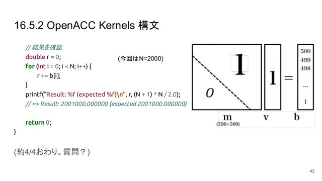 16.5.2 OpenACC Kernels 構文
// 結果を確認
double r = 0;
for (int i = 0; i < N; i++) {
r += b[i];
}
printf("Result: %f (expected %f)\n", r, (N + 1) * N / 2.0);
// => Result: 2001000.000000 (expected 2001000.000000)
return 0;
}
(約4/4おわり。質問？)
42
(今回はN=2000)
