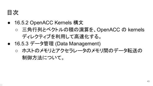 目次
● 16.5.2 OpenACC Kernels 構文
○ 三角行列とベクトルの積の演算を、OpenACC の kernels
ディレクティブを利用して高速化する。
● 16.5.3 データ管理 (Data Management)
○ ホストのメモリとアクセラレータのメモリ間のデータ転送の
制御方法について。
43
