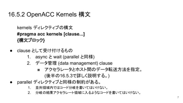 16.5.2 OpenACC Kernels 構文
kernels ディレクティブの構文
#pragma acc kernels [clause...]
{構文ブロック}
● clause として受け付けるもの
1. async と wait (parallel と同様)
2. データ管理 (data management) clause
■ アクセラレータとホスト間のデータ転送方法を指定。
(後半の16.5.3で詳しく説明する。)
● parallel ディレクティブと同様の制約がある。
1. 並列領域内ではコード分岐を書いてはいけない。
2. 分岐の結果アクセラレート領域に入るようなコードを書いてはいけない。
7
