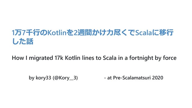 1万7千⾏のKotlinを2週間かけ⼒尽くでScalaに移⾏
した話
How I migrated 17k Kotlin lines to Scala in a fortnight by force
by kory33 (@Kory__3) - at Pre-Scalamatsuri 2020
