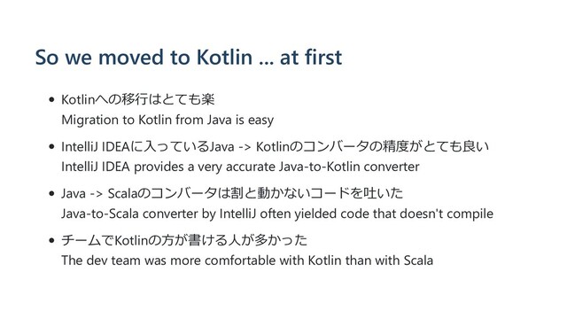 So we moved to Kotlin ... at first
Kotlinへの移⾏はとても楽
Migration to Kotlin from Java is easy
IntelliJ IDEAに⼊っているJava -> Kotlinのコンバータの精度がとても良い
IntelliJ IDEA provides a very accurate Java-to-Kotlin converter
Java -> Scalaのコンバータは割と動かないコードを吐いた
Java-to-Scala converter by IntelliJ often yielded code that doesn't compile
チームでKotlinの⽅が書ける⼈が多かった
The dev team was more comfortable with Kotlin than with Scala
